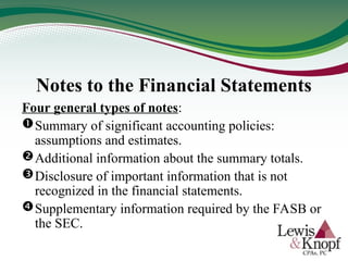Notes to the Financial Statements
Four general types of notes:
Summary of significant accounting policies:
assumptions and estimates.
Additional information about the summary totals.
Disclosure of important information that is not
recognized in the financial statements.
Supplementary information required by the FASB or
the SEC.
 