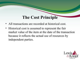 The Cost Principle
• All transactions are recorded at historical cost.
• Historical cost is assumed to represent the fair
market value of the item at the date of the transaction
because it reflects the actual use of resources by
independent parties.
 