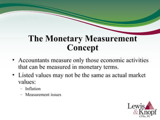 The Monetary Measurement
Concept
• Accountants measure only those economic activities
that can be measured in monetary terms.
• Listed values may not be the same as actual market
values:
– Inflation
– Measurement issues
 
