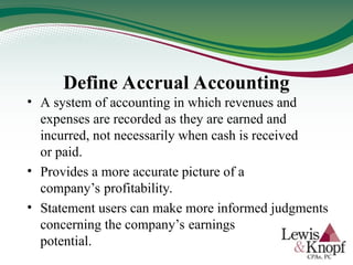 Define Accrual Accounting
• A system of accounting in which revenues and
expenses are recorded as they are earned and
incurred, not necessarily when cash is received
or paid.
• Provides a more accurate picture of a
company’s profitability.
• Statement users can make more informed judgments
concerning the company’s earnings
potential.
 