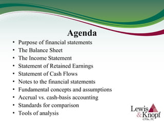 Agenda
• Purpose of financial statements
• The Balance Sheet
• The Income Statement
• Statement of Retained Earnings
• Statement of Cash Flows
• Notes to the financial statements
• Fundamental concepts and assumptions
• Accrual vs. cash-basis accounting
• Standards for comparison
• Tools of analysis
 