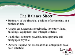 • Summary of the financial position of a company at a
particular date
• Assets: cash, accounts receivable, inventory, land,
buildings, equipment and intangible items
• Liabilities: accounts payable, notes payable and
mortgages payable
• Owners’ Equity: net assets after all obligations have
been satisfied
The Balance Sheet
 