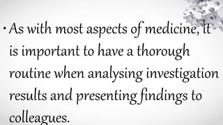 •As with most aspects of medicine, it
is important to have a thorough
routine when analysing investigation
results and presenting findings to
colleagues.
 