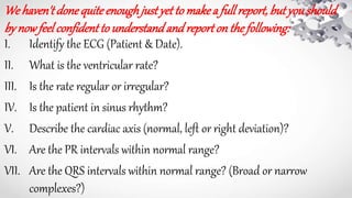 We haven'tdone quite enoughjustyet to makea fullreport, butyoushould
by nowfeel confidentto understandand reporton the following:
I. Identify the ECG (Patient & Date).
II. What is the ventricular rate?
III. Is the rate regular or irregular?
IV. Is the patient in sinus rhythm?
V. Describe the cardiac axis (normal, left or right deviation)?
VI. Are the PR intervals within normal range?
VII. Are the QRS intervals within normal range? (Broad or narrow
complexes?)
 