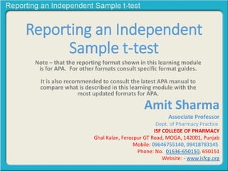 Reporting an Independent
Sample t-test
Note – that the reporting format shown in this learning module
is for APA. For other formats consult specific format guides.
It is also recommended to consult the latest APA manual to
compare what is described in this learning module with the
most updated formats for APA.
Amit Sharma
Associate Professor
Dept. of Pharmacy Practice
ISF COLLEGE OF PHARMACY
Ghal Kalan, Ferozpur GT Road, MOGA, 142001, Punjab
Mobile: 09646755140, 09418783145
Phone: No. 01636-650150, 650151
Website: - www.isfcp.org
 