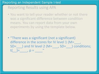 Reporting Results using APA 
• You want to tell your reader whether or not there 
was a significant difference between condition 
means. You can report data from your own 
experiments by using the template below. 
• “There was a significant (not a significant) 
difference in the scores for IV level 1 (M=___, 
SD=___) and IV level 2 (M=___, SD=___) conditions; 
t(__)=____, p = ____” 
 