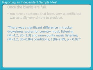 Once the blanks are full… 
• You have a sentence that looks very scientific but 
was actually very simple to produce. 
“There was a significant difference in trucker 
drowsiness scores for country music listening 
(M=4.2, SD=1.3) and non-county music listening 
(M=2.2, SD=0.84) conditions; t (8)=2.89, p = 0.02.” 
