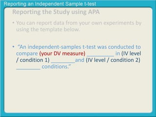 Reporting the Study using APA 
• You can report data from your own experiments by 
using the template below. 
• “An independent-samples t-test was conducted to 
compare (your DV measure) _________ in (IV level 
/ condition 1) ________and (IV level / condition 2) 
________ conditions.” 
 