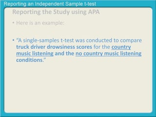Reporting the Study using APA 
• Here is an example: 
• “A single-samples t-test was conducted to compare 
truck driver drowsiness scores for the country 
music listening and the no country music listening 
conditions.” 
 