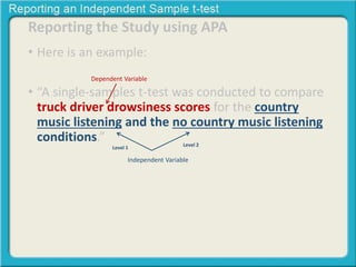 Reporting the Study using APA 
• Here is an example: 
Dependent Variable 
• “A single-samples t-test was conducted to compare 
truck driver drowsiness scores for the country 
music listening and the no country music listening 
conditions.” 
Level 2 
Level 1 
Independent Variable 
 