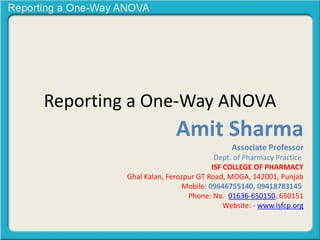 Reporting a One-Way ANOVA
Amit Sharma
Associate Professor
Dept. of Pharmacy Practice
ISF COLLEGE OF PHARMACY
Ghal Kalan, Ferozpur GT Road, MOGA, 142001, Punjab
Mobile: 09646755140, 09418783145
Phone: No. 01636-650150, 650151
Website: - www.isfcp.org
 