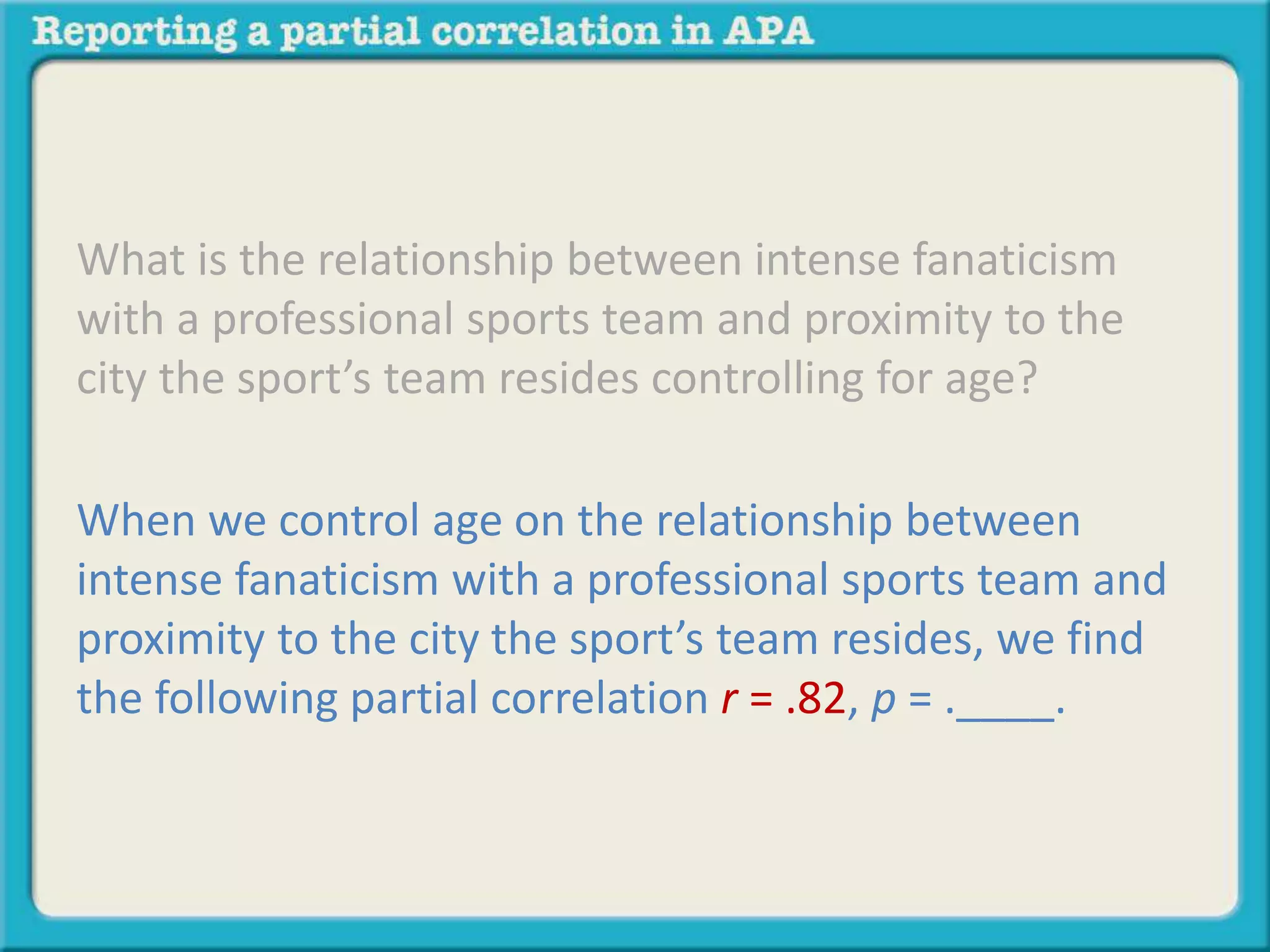 What is the relationship between intense fanaticism 
with a professional sports team and proximity to the 
city the sport’s team resides controlling for age? 
When we control age on the relationship between 
intense fanaticism with a professional sports team and 
proximity to the city the sport’s team resides, we find 
the following partial correlation r = .82, p = .____. 
 