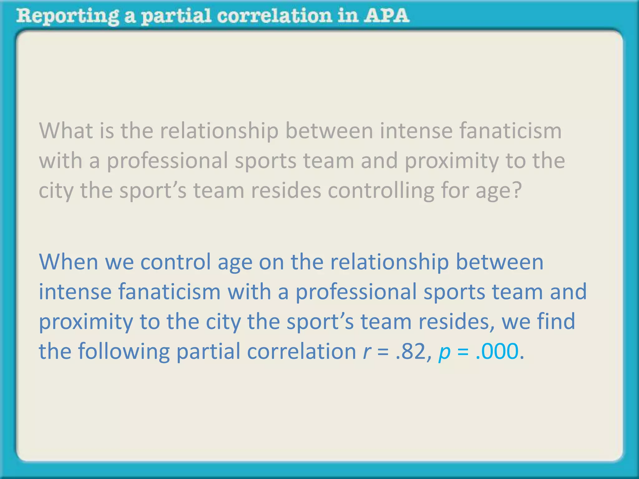 What is the relationship between intense fanaticism 
with a professional sports team and proximity to the 
city the sport’s team resides controlling for age? 
When we control age on the relationship between 
intense fanaticism with a professional sports team and 
proximity to the city the sport’s team resides, we find 
the following partial correlation r = .82, p = .000. 
 