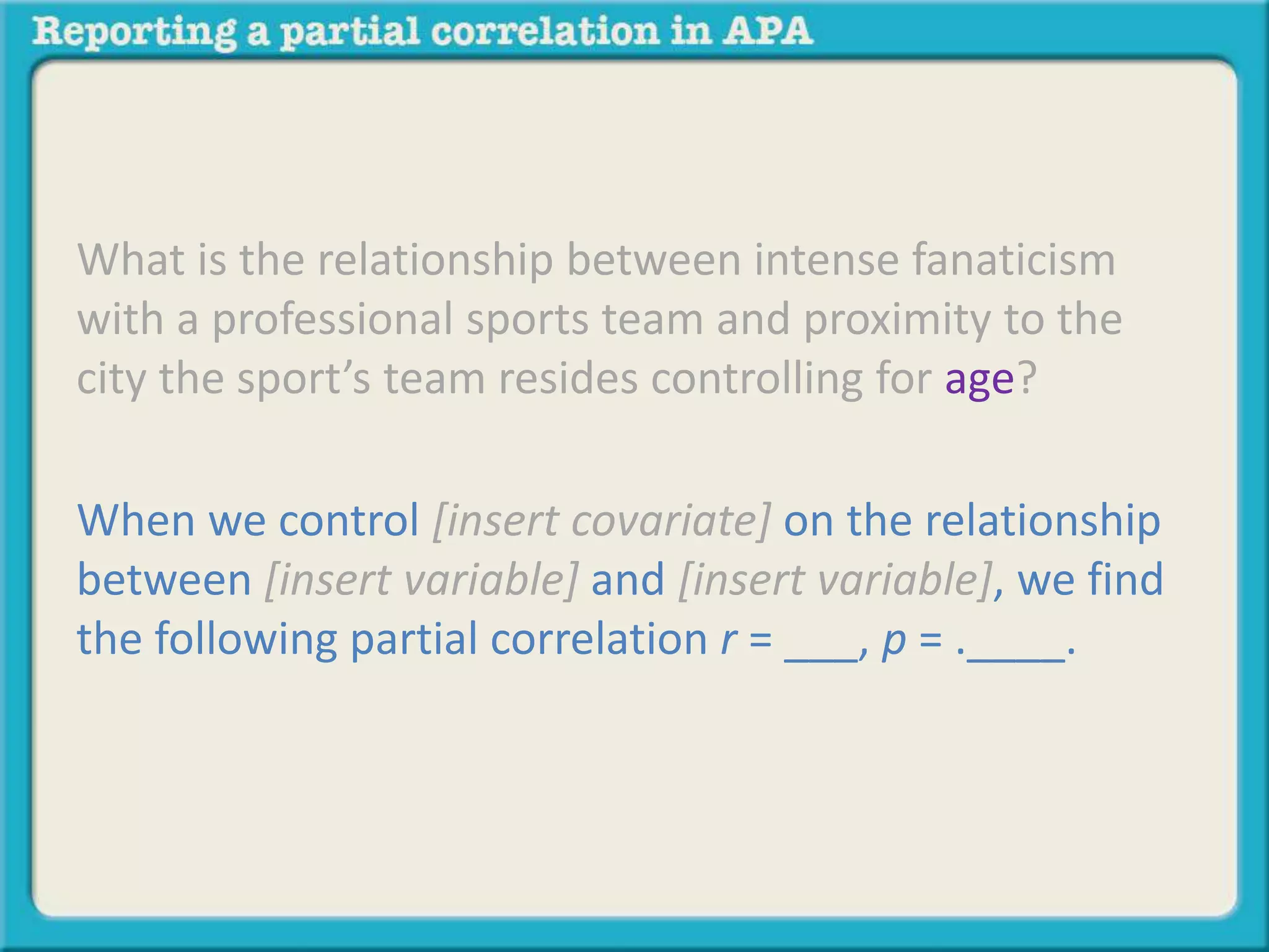 What is the relationship between intense fanaticism 
with a professional sports team and proximity to the 
city the sport’s team resides controlling for age? 
When we control [insert covariate] on the relationship 
between [insert variable] and [insert variable], we find 
the following partial correlation r = ___, p = .____. 
 