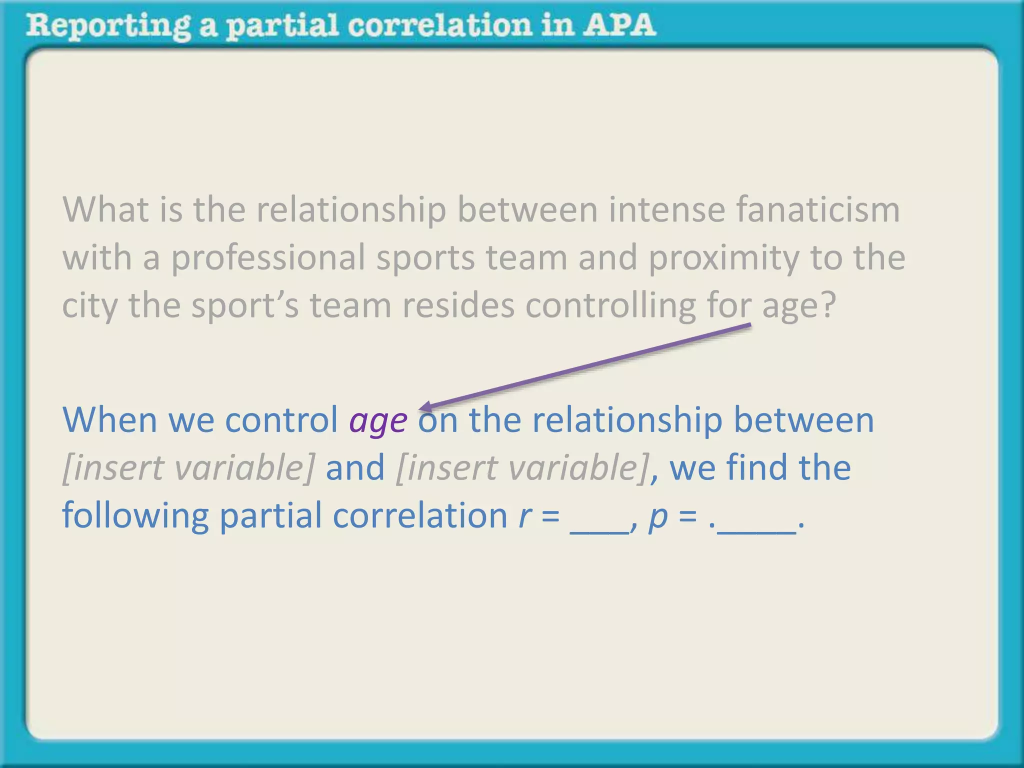 What is the relationship between intense fanaticism 
with a professional sports team and proximity to the 
city the sport’s team resides controlling for age? 
When we control age on the relationship between 
[insert variable] and [insert variable], we find the 
following partial correlation r = ___, p = .____. 
 