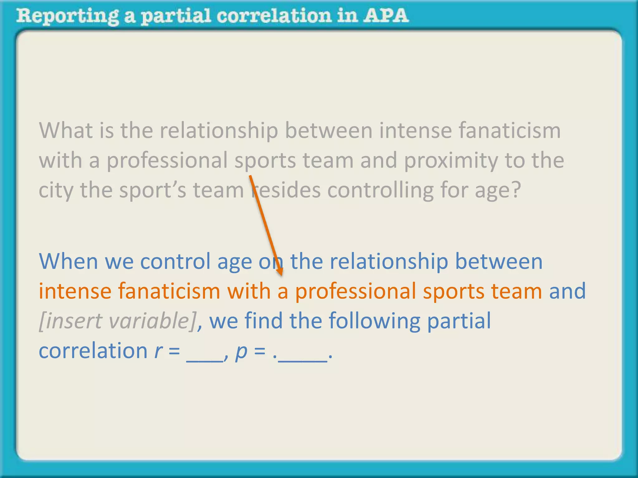 What is the relationship between intense fanaticism 
with a professional sports team and proximity to the 
city the sport’s team resides controlling for age? 
When we control age on the relationship between 
intense fanaticism with a professional sports team and 
[insert variable], we find the following partial 
correlation r = ___, p = .____. 
 