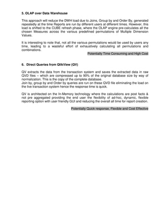 5. OLAP over Data Warehouse

This approach will reduce the DWH load due to Joins, Group by and Order By, generated
repeatedly at the time Reports are run by different users at different times. However, this
load is shifted to the CUBE refresh phase, where the OLAP engine pre-calculates all the
chosen Measures across the various predefined permutations of Multiple Dimension
Values.

It is interesting to note that, not all the various permutations would be used by users any
time, leading to a wasteful effort of exhaustively calculating all permutations and
combinations.
                                                   Potentially Time Consuming and High Cost


6. Direct Queries from QlikView (QV)

QV extracts the data from the transaction system and saves the extracted data in raw
QVD files – which are compressed up to 90% of the original database size by way of
normalization. This is the copy of the complete database.
Join by, group by and Order by queries are run on these QVD file eliminating the load on
the live transaction system hence the response time is quick.

QV is architected on the In-Memory technology where the calculations are post facto &
not pre aggregated providing the end user the flexibility of ad-hoc, dynamic, flexible
reporting option with user friendly GUI and reducing the overall all time for report creation.

                                    Potentially Quick response, Flexible and Cost Effective
 