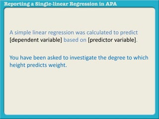 A simple linear regression was calculated to predict 
[dependent variable] based on [predictor variable]. 
You have been asked to investigate the degree to which 
height predicts weight. 
 