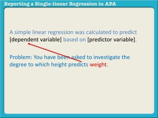 A simple linear regression was calculated to predict 
[dependent variable] based on [predictor variable]. 
Problem: You have been asked to investigate the 
degree to which height predicts weight. 
 