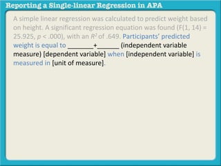 A simple linear regression was calculated to predict weight based 
on height. A significant regression equation was found (F(1, 14) = 
25.925, p < .000), with an R2 of .649. Participants’ predicted 
weight is equal to _______+______ (independent variable 
measure) [dependent variable] when [independent variable] is 
measured in [unit of measure]. 
 