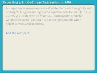 A simple linear regression was calculated to predict weight based 
on height. A significant regression equation was found (F(1, 14) = 
25.925, p < .000), with an R2 of .649. Participants’ predicted 
weight is equal to -234.681 + 5.434 (height) pounds when 
height is measured in inches. 
And the next part: 
 