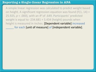A simple linear regression was calculated to predict weight based 
on height. A significant regression equation was found (F(1, 14) = 
25.925, p < .000), with an R2 of .649. Participants’ predicted 
weight is equal to -234.681 + 5.434 (height) pounds when 
height is measured in inches. [Dependent variable] increased 
_____ for each [unit of measure] of [independent variable]. 
 