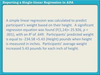 A simple linear regression was calculated to predict 
participant’s weight based on their height. A significant 
regression equation was found (F(1,14)= 25.926, p < 
.001), with an R2 of .649. Participants’ predicted weight 
is equal to -234.58 +5.43 (Height) pounds when height 
is measured in inches. Participants’ average weight 
increased 5.43 pounds for each inch of height. 
