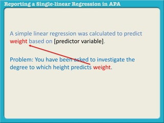 A simple linear regression was calculated to predict 
weight based on [predictor variable]. 
Problem: You have been asked to investigate the 
degree to which height predicts weight. 
 