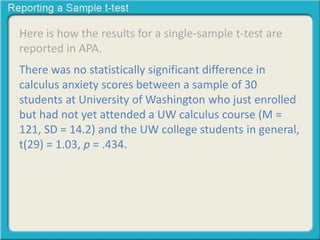 Here is how the results for a single-sample t-test are
reported in APA.
There was no statistically significant difference in
calculus anxiety scores between a sample of 30
students at University of Washington who just enrolled
but had not yet attended a UW calculus course (M =
121, SD = 14.2) and the UW college students in general,
t(29) = 1.03, p = .434.
 