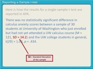 Here is how the results for a single-sample t-test are
reported in APA.
There was no statistically significant difference in
calculus anxiety scores between a sample of 30
students at University of Washington who just enrolled
but had not yet attended a UW calculus course (M =
121, SD = 14.2) and the UW college students in general,
t(29) = 1.03, p = .434.
SD = Standard Deviation
of the sample
 