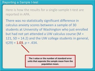Here is how the results for a single-sample t-test are
reported in APA.
There was no statistically significant difference in
calculus anxiety scores between a sample of 30
students at University of Washington who just enrolled
but had not yet attended a UW calculus course (M =
121, SD = 14.2) and the UW college students in general,
t(29) = 1.03, p = .434.
The t value or the number of standard error
units that separate the sample mean from the
population mean.
 