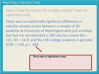 Here is how the results for a single-sample t-test are
reported in APA.
There was no statistically significant difference in
calculus anxiety scores between a sample of 30
students at University of Washington who just enrolled
but had not yet attended a UW calculus course (M =
121, SD = 14.2) and the UW college students in general,
t(29) = 1.03, p = .434.
The p value or significance value. Meaning that out of
1000 replicated experiments we would be wrong 434
times if we rejected the null hypothesis. Therefore we
will not reject the null hypothesis and consider the sample
and the population to be statistically similar.
 