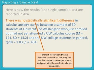 Here is how the results for a single-sample t-test are
reported in APA.
There was no statistically significant difference in
calculus anxiety scores between a sample of 30
students at University of Washington who just enrolled
but had not yet attended a UW calculus course (M =
121, SD = 14.2) and the UW college students in general,
t(29) = 1.03, p = .434.
For most researchers this is a
desirable outcome so that they can
use this sample to run experiments
and generalize the results to a larger
population.
 