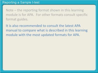Note – the reporting format shown in this learning
module is for APA. For other formats consult specific
format guides.
It is also recommended to consult the latest APA
manual to compare what is described in this learning
module with the most updated formats for APA.
 