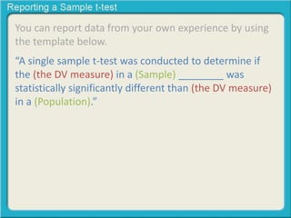 You can report data from your own experience by using
the template below.
“A single sample t-test was conducted to determine if
the (the DV measure) in a (Sample) ________ was
statistically significantly different than (the DV measure)
in a (Population).”
 