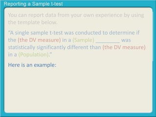 You can report data from your own experience by using
the template below.
“A single sample t-test was conducted to determine if
the (the DV measure) in a (Sample) ________ was
statistically significantly different than (the DV measure)
in a (Population).”
Here is an example:
 