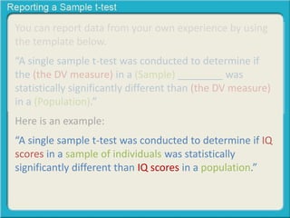 You can report data from your own experience by using
the template below.
“A single sample t-test was conducted to determine if
the (the DV measure) in a (Sample) ________ was
statistically significantly different than (the DV measure)
in a (Population).”
Here is an example:
“A single sample t-test was conducted to determine if IQ
scores in a sample of individuals was statistically
significantly different than IQ scores in a population.”
 