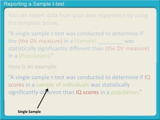 You can report data from your own experience by using
the template below.
“A single sample t-test was conducted to determine if
the (the DV measure) in a (Sample) ________ was
statistically significantly different than (the DV measure)
in a (Population).”
Here is an example:
“A single sample t-test was conducted to determine if IQ
scores in a sample of individuals was statistically
significantly different than IQ scores in a population.”
Single Sample
 