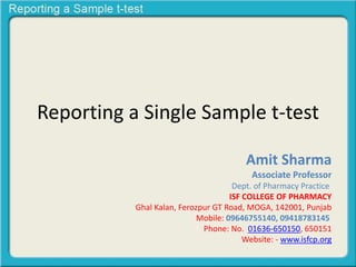 Reporting a Single Sample t-test
Amit Sharma
Associate Professor
Dept. of Pharmacy Practice
ISF COLLEGE OF PHARMACY
Ghal Kalan, Ferozpur GT Road, MOGA, 142001, Punjab
Mobile: 09646755140, 09418783145
Phone: No. 01636-650150, 650151
Website: - www.isfcp.org
 