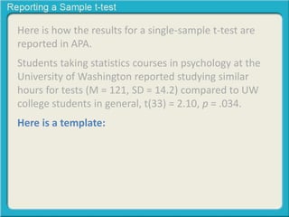 Here is how the results for a single-sample t-test are 
reported in APA. 
Students taking statistics courses in psychology at the 
University of Washington reported studying similar 
hours for tests (M = 121, SD = 14.2) compared to UW 
college students in general, t(33) = 2.10, p = .034. 
Here is a template: 
 