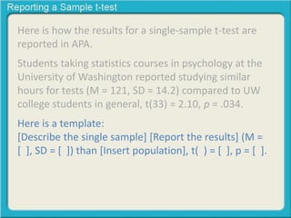 Here is how the results for a single-sample t-test are 
reported in APA. 
Students taking statistics courses in psychology at the 
University of Washington reported studying similar 
hours for tests (M = 121, SD = 14.2) compared to UW 
college students in general, t(33) = 2.10, p = .034. 
Here is a template: 
[Describe the single sample] [Report the results] (M = 
[ ], SD = [ ]) than [Insert population], t( ) = [ ], p = [ ]. 
 