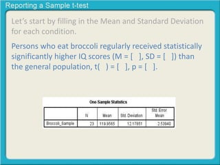 Let’s start by filling in the Mean and Standard Deviation 
for each condition. 
Persons who eat broccoli regularly received statistically 
significantly higher IQ scores (M = [ ], SD = [ ]) than 
the general population, t( ) = [ ], p = [ ]. 
 