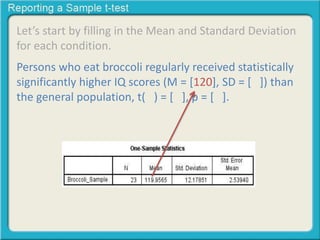 Let’s start by filling in the Mean and Standard Deviation 
for each condition. 
Persons who eat broccoli regularly received statistically 
significantly higher IQ scores (M = [120], SD = [ ]) than 
the general population, t( ) = [ ], p = [ ]. 
 