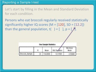 Let’s start by filling in the Mean and Standard Deviation 
for each condition. 
Persons who eat broccoli regularly received statistically 
significantly higher IQ scores (M = [120], SD = [12.2]) 
than the general population, t( ) = [ ], p = [ ]. 
 