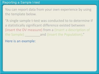 You can report data from your own experience by using 
the template below. 
“A single sample t-test was conducted to to determine if 
a statistically significant difference existed between 
(insert the DV measure) from a (Insert a description of 
the Sample) ________and (Insert the Population).” 
Here is an example: 
 