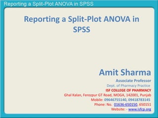 Reporting a Split-Plot ANOVA in
SPSS
Amit Sharma
Associate Professor
Dept. of Pharmacy Practice
ISF COLLEGE OF PHARMACY
Ghal Kalan, Ferozpur GT Road, MOGA, 142001, Punjab
Mobile: 09646755140, 09418783145
Phone: No. 01636-650150, 650151
Website: - www.isfcp.org
 