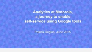 Analytics at Motorola,
a journey to enable
self-service using Google tools
Patrick Deglon, June 2015
 