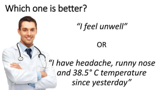 Which one is better?
“I feel unwell”
OR
“I have headache, runny nose
and 38.5° C temperature
since yesterday”
 