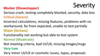 SeverityBlocker (Showstopper)
Serious crash, testing completely blocked, security, data loss
Critical (Severe)
Incorrect calculations, missing features, problems with no
workaround, far from expected, unable to test partially
Major (Serious)
Functionality not working but able to test system
Normal (Moderate)
Not meeting criteria, bad UI/UX, missing images/msgs
Very Low
Very minor UI/UX or cosmetic issues, typos, proposals
 