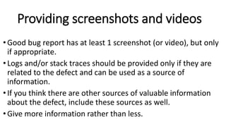 Providing screenshots and videos
•Good bug report has at least 1 screenshot (or video), but only
if appropriate.
•Logs and/or stack traces should be provided only if they are
related to the defect and can be used as a source of
information.
•If you think there are other sources of valuable information
about the defect, include these sources as well.
•Give more information rather than less.
 